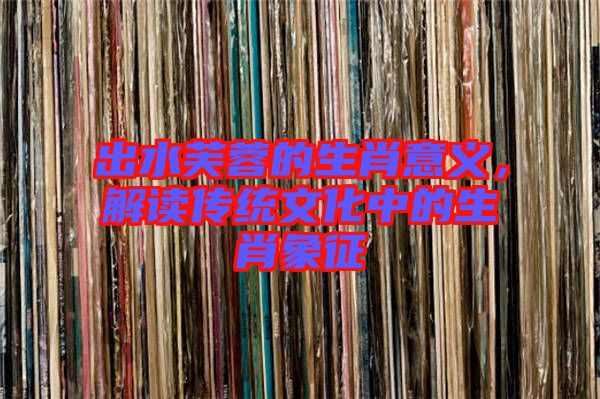 出水芙蓉的生肖意義，解讀傳統(tǒng)文化中的生肖象征