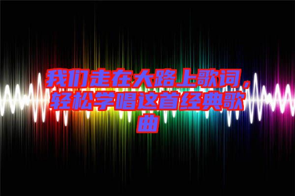 我們走在大路上歌詞，輕松學(xué)唱這首經(jīng)典歌曲