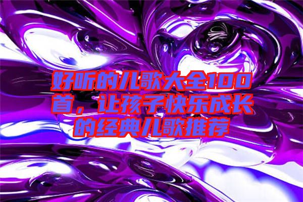 好聽的兒歌大全100首，讓孩子快樂成長(zhǎng)的經(jīng)典兒歌推薦