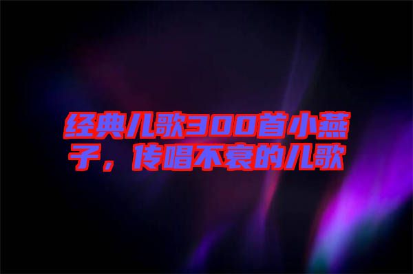 經典兒歌300首小燕子，傳唱不衰的兒歌