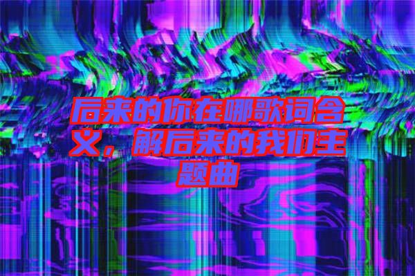 后來的你在哪歌詞含義，解后來的我們主題曲