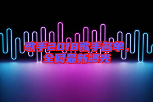歌手2018歌手名單，全網(wǎng)最新曝光