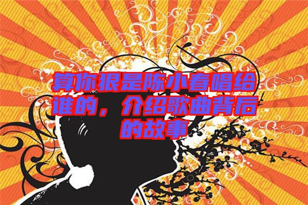 算你狠是陳小春唱給誰(shuí)的，介紹歌曲背后的故事