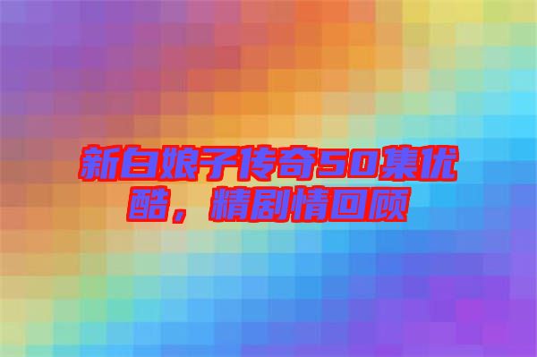 新白娘子傳奇50集優(yōu)酷，精劇情回顧