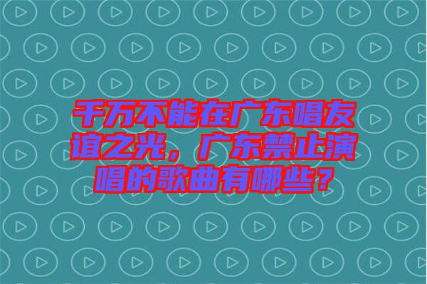 千萬(wàn)不能在廣東唱友誼之光，廣東禁止演唱的歌曲有哪些？