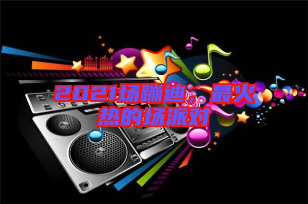2021場蹦迪，最火熱的場派對