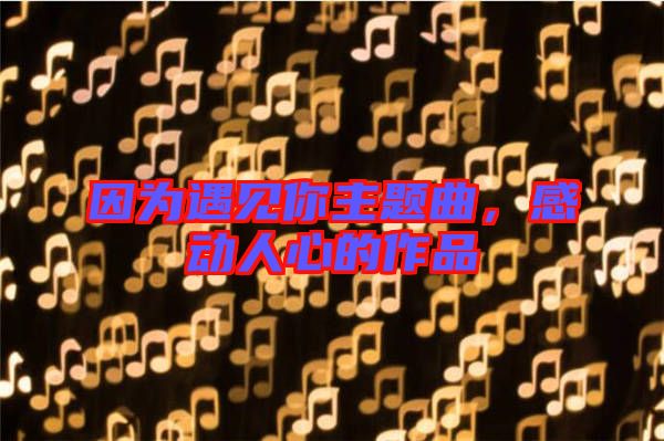 因?yàn)橛鲆娔阒黝}曲，感動(dòng)人心的作品