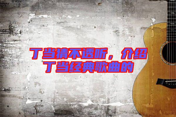 丁當(dāng)猜不透聽，介紹丁當(dāng)經(jīng)典歌曲的