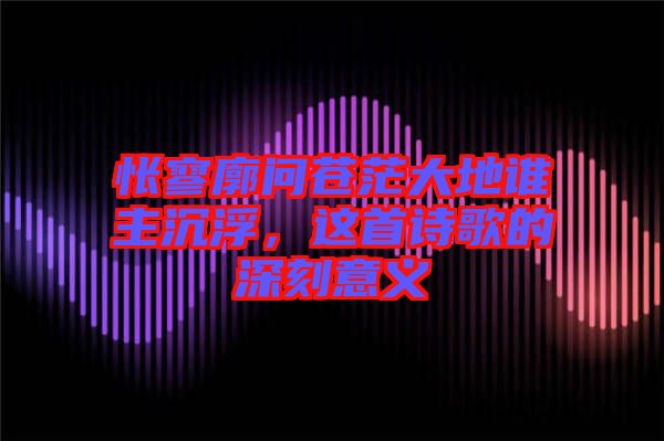 悵寥廓問蒼茫大地誰主沉浮，這首詩歌的深刻意義