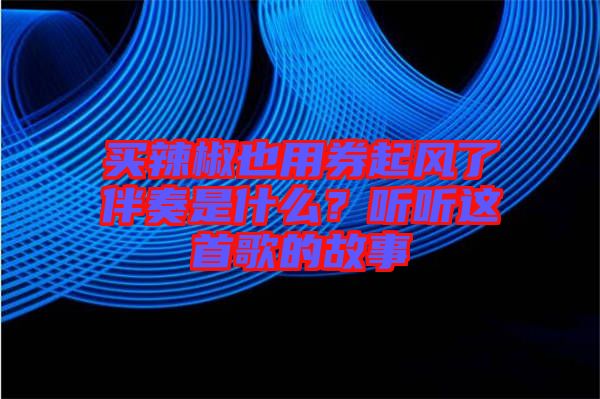 買辣椒也用券起風了伴奏是什么？聽聽這首歌的故事