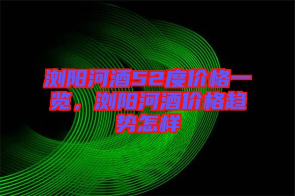 瀏陽河酒52度價格一覽，瀏陽河酒價格趨勢怎樣