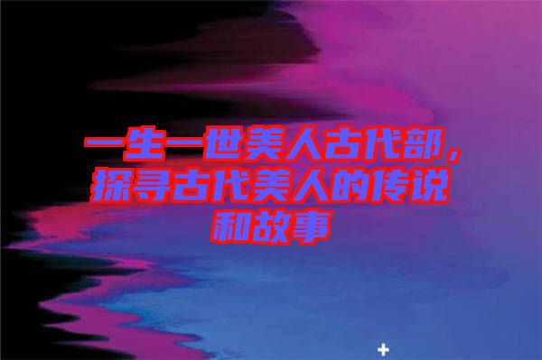 一生一世美人古代部，探尋古代美人的傳說和故事