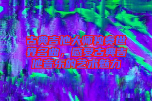 古典吉他大師獨(dú)奏世界名曲，感受古典吉他音樂(lè)的藝術(shù)魅力