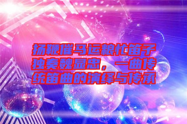 揚鞭催馬運糧忙笛子獨奏魏顯忠，一曲傳統(tǒng)笛曲的演繹與傳承