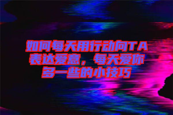 如何每天用行動向TA表達愛意，每天愛你多一些的小技巧