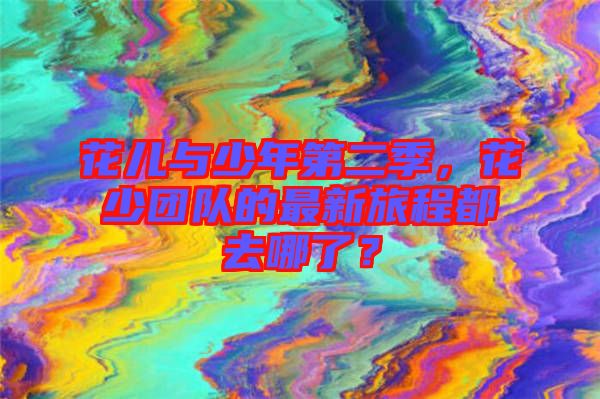 花兒與少年第二季，花少團(tuán)隊的最新旅程都去哪了？