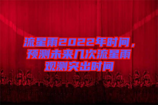 流星雨2022年時間，預(yù)測未來幾次流星雨觀測突出時間