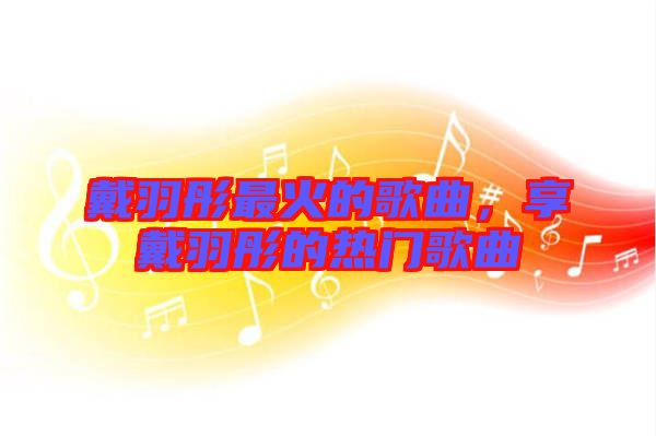 戴羽彤最火的歌曲，享戴羽彤的熱門歌曲