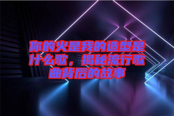 你的火是我的造型是什么歌，揭秘流行歌曲背后的故事