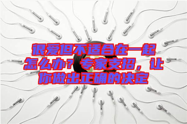 很愛但不適合在一起怎么辦？專家支招，讓你做出正確的決定