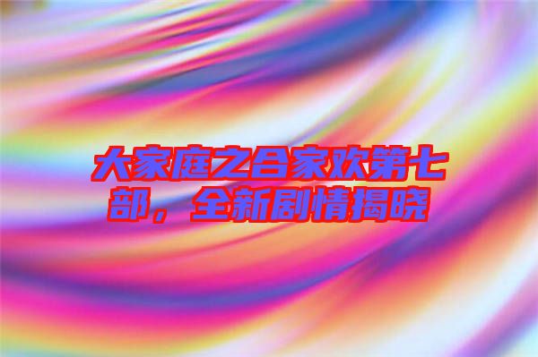 大家庭之合家歡第七部，全新劇情揭曉