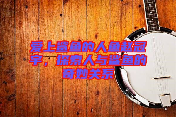 愛上鯊魚的人魚趙冠宇，探索人與鯊魚的奇妙關(guān)系