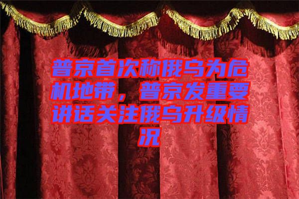 普京首次稱俄烏為危機(jī)地帶，普京發(fā)重要講話關(guān)注俄烏升級(jí)情況