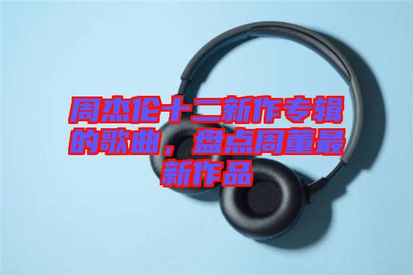周杰倫十二新作專輯的歌曲，盤點(diǎn)周董最新作品