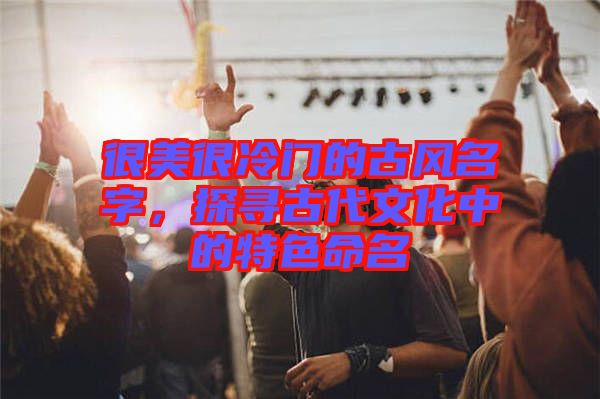 很美很冷門的古風名字，探尋古代文化中的特色命名