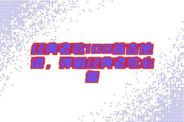 經(jīng)典老歌100首吉他譜，彈唱經(jīng)典老歌必備