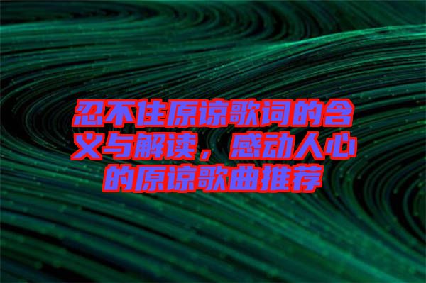 忍不住原諒歌詞的含義與解讀，感動人心的原諒歌曲推薦