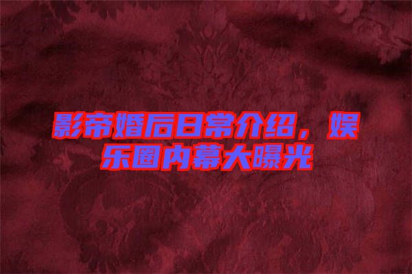 影帝婚后日常介紹，娛樂圈內(nèi)幕大曝光