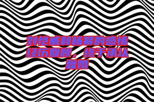 劉愷威和楊冪的感情經(jīng)歷回顧，終于承認(rèn)復(fù)婚