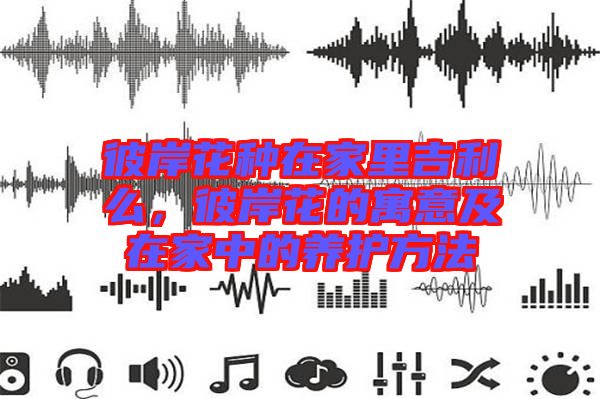 彼岸花種在家里吉利么，彼岸花的寓意及在家中的養(yǎng)護(hù)方法