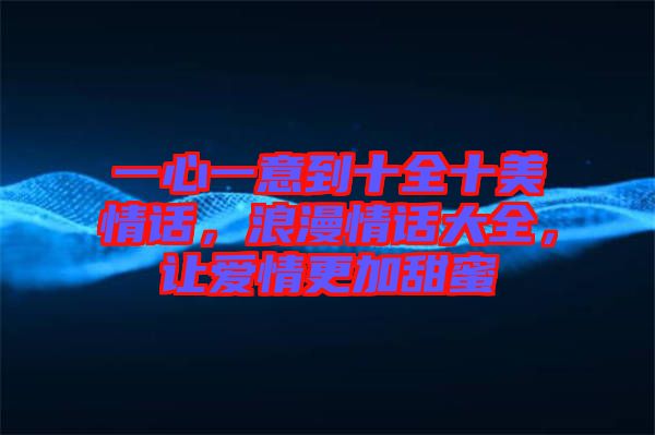 一心一意到十全十美情話，浪漫情話大全，讓愛情更加甜蜜