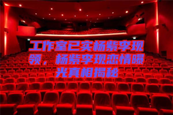 工作室已實(shí)楊紫李現(xiàn)領(lǐng)，楊紫李現(xiàn)戀情曝光真相揭秘