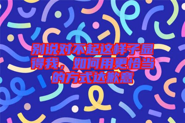 別說對不起這樣子顯得我，如何用更恰當?shù)姆绞竭_歉意