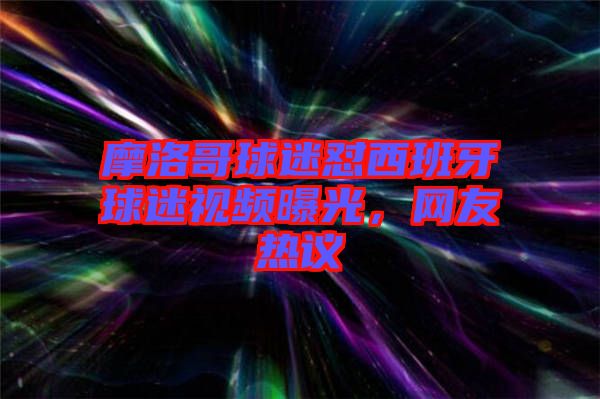 摩洛哥球迷懟西班牙球迷視頻曝光，網(wǎng)友熱議