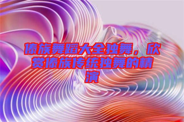 傣族舞蹈大全獨舞，欣賞傣族傳統(tǒng)獨舞的精演