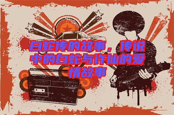 白蛇傳的故事，傳說中的白蛇與許仙的愛情故事