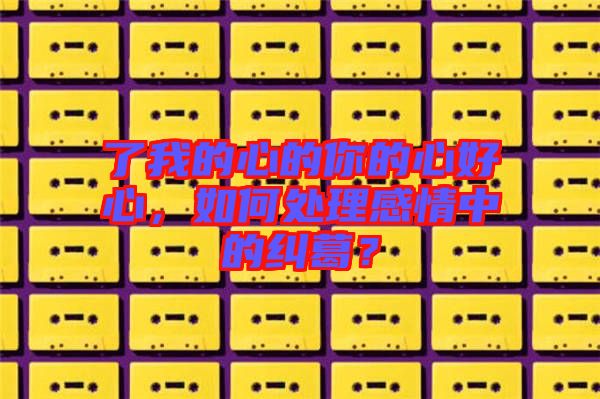了我的心的你的心好心，如何處理感情中的糾葛？