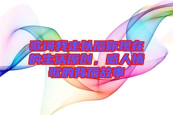 歌詞我走以后你現(xiàn)在的生活原創(chuàng)，感人情歌的背后故事