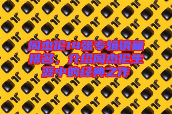 周杰倫14張專輯銷量排名，介紹周杰倫生涯中的經(jīng)典之作