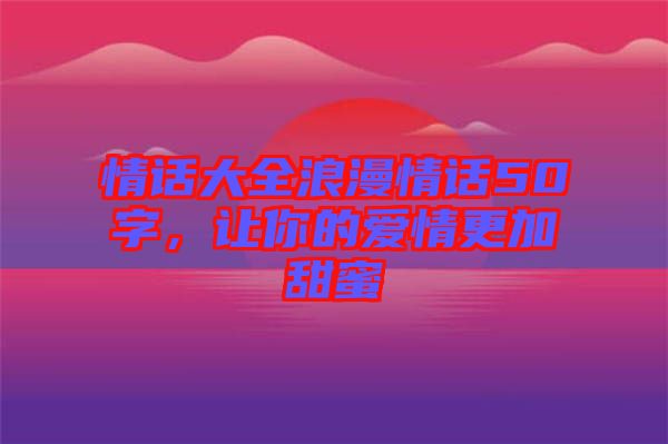 情話大全浪漫情話50字，讓你的愛情更加甜蜜