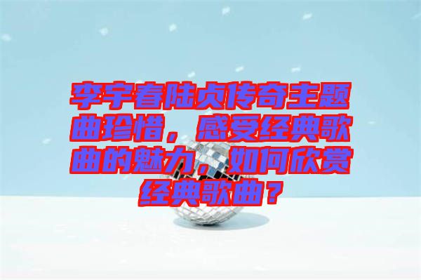 李宇春陸貞傳奇主題曲珍惜，感受經(jīng)典歌曲的魅力，如何欣賞經(jīng)典歌曲？