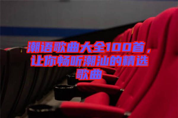 潮語(yǔ)歌曲大全100首，讓你暢聽(tīng)潮汕的精選歌曲