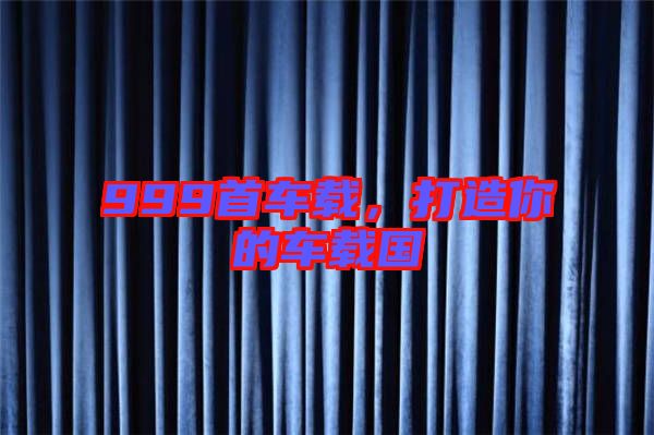 999首車載，打造你的車載國