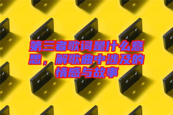 第三者歌詞是什么意思，解歌曲中涉及的情感與故事