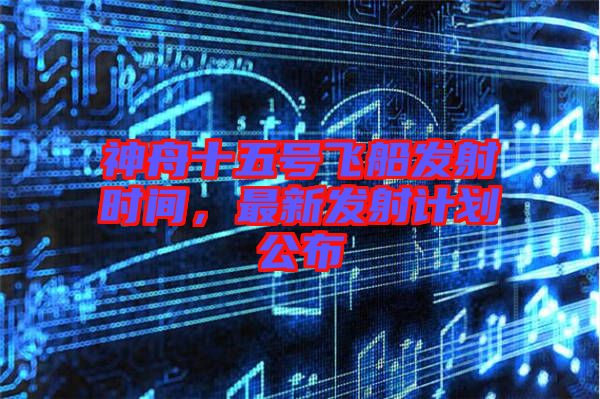 神舟十五號飛船發(fā)射時間，最新發(fā)射計劃公布