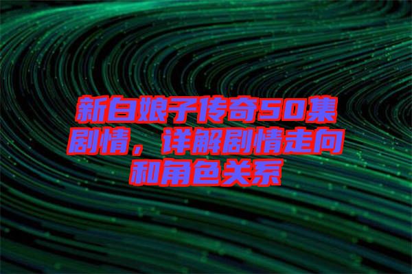 新白娘子傳奇50集劇情，詳解劇情走向和角色關(guān)系